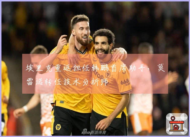 埃里克重返担任韩鹏首席助手，莫雷诺转任技术分析师