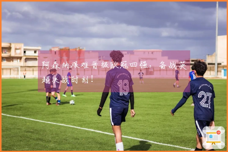 阿森纳艰难晋级欧冠四强，备战英超决战时刻！