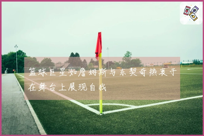 篮球巨星如詹姆斯与东契奇热衷于在舞台上展现自我