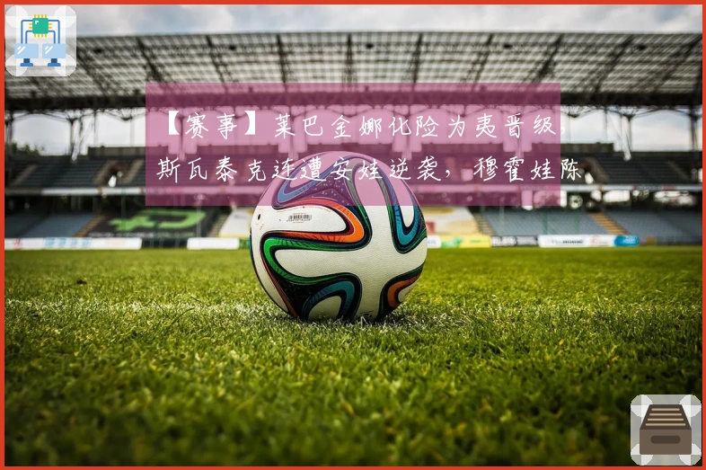 【赛事】莱巴金娜化险为夷晋级，斯瓦泰克连遭安娃逆袭，穆霍娃陈述对高芙的首次胜利