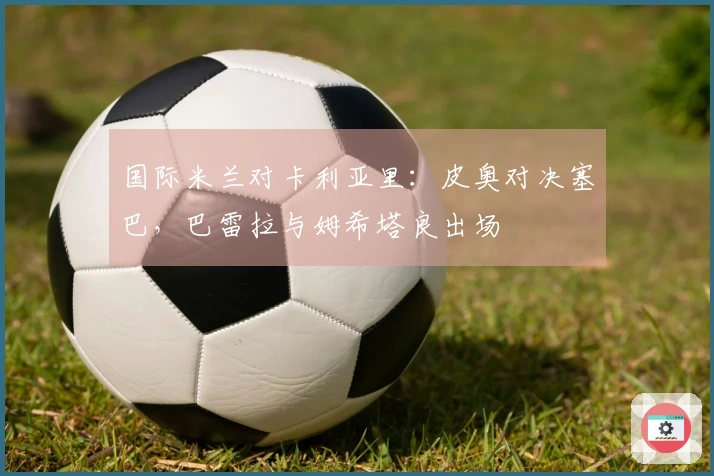 国际米兰对卡利亚里：皮奥对决塞巴，巴雷拉与姆希塔良出场