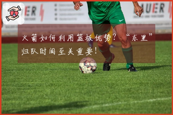 火箭如何利用篮板优势？“东里”归队时间至关重要！