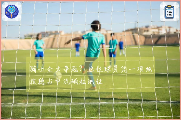 骑士全力争冠？这位球员凭一项绝技稳占中流砥柱地位