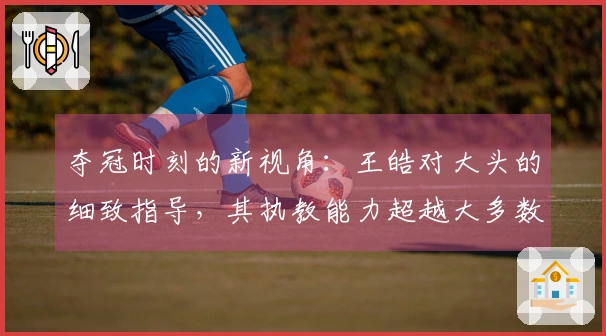 夺冠时刻的新视角：王皓对大头的细致指导，其执教能力超越大多数教练