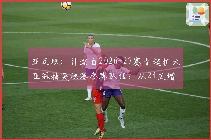 亚足联：计划自2026-27赛季起扩大亚冠精英联赛参赛队伍，从24支增至32支