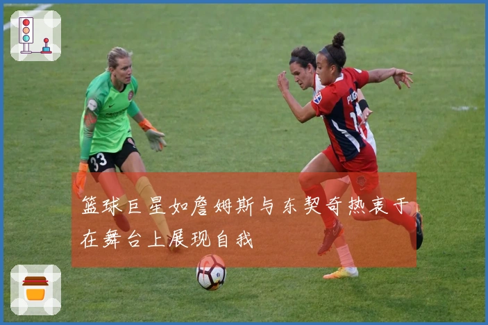 篮球巨星如詹姆斯与东契奇热衷于在舞台上展现自我