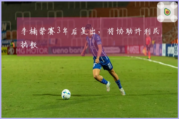 李楠禁赛3年后复出，将协助许利民执教