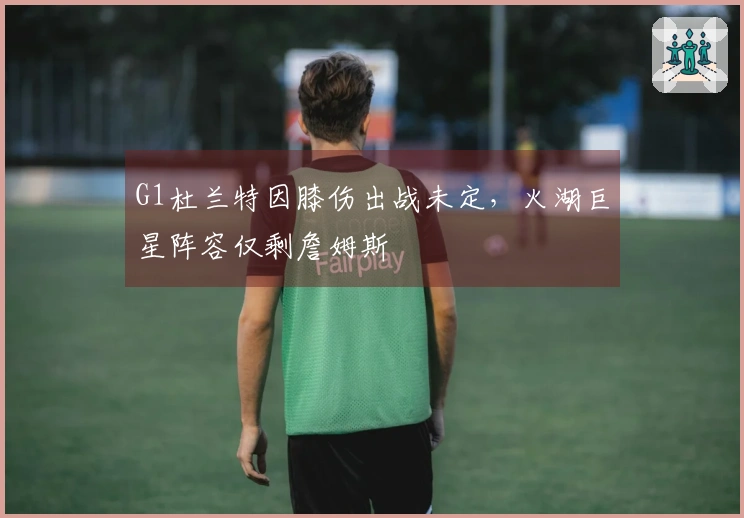 G1杜兰特因膝伤出战未定，火湖巨星阵容仅剩詹姆斯