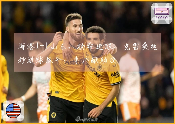 海港1-1山东，杨希进球，克雷桑绝妙进球扳平，李帅献助攻